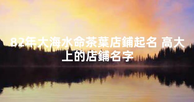 82年大海水命茶葉店鋪起名 高大上的店鋪名字